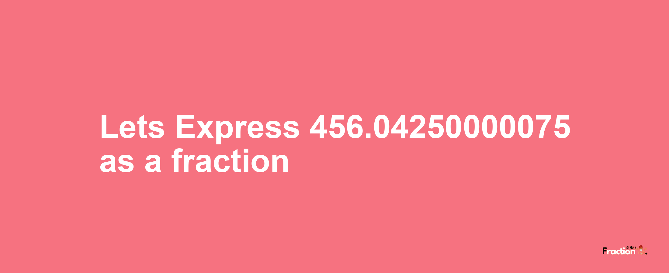 Lets Express 456.04250000075 as afraction